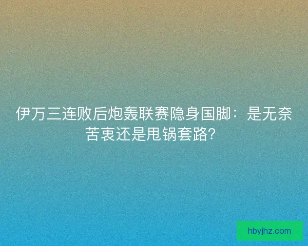 伊万三连败后炮轰联赛隐身国脚：是无奈苦衷还是甩锅套路？